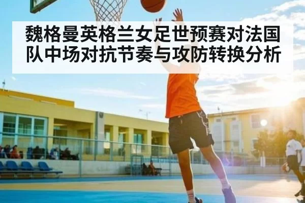 魏格曼英格兰女足世预赛对法国队中场对抗节奏与攻防转换分析